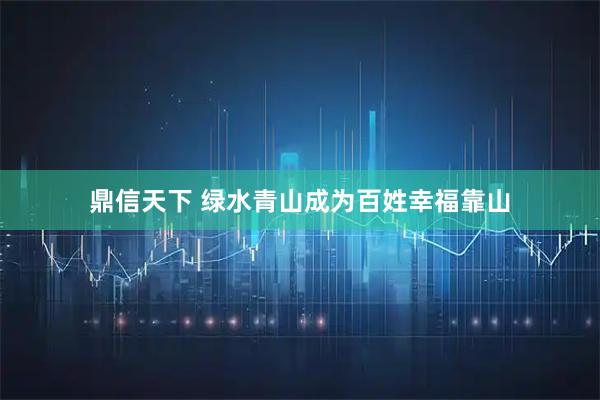 鼎信天下 绿水青山成为百姓幸福靠山