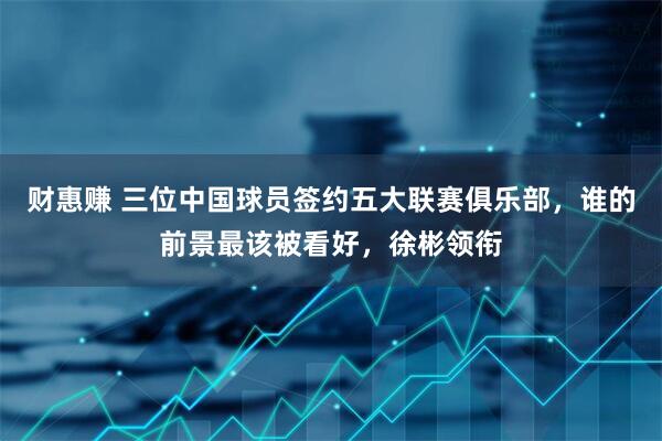 财惠赚 三位中国球员签约五大联赛俱乐部，谁的前景最该被看好，徐彬领衔