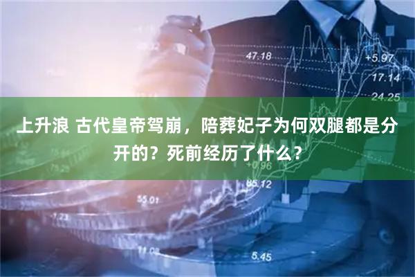 上升浪 古代皇帝驾崩，陪葬妃子为何双腿都是分开的？死前经历了什么？