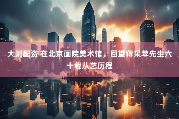 大财配资 在北京画院美术馆，回望蒋采苹先生六十载从艺历程