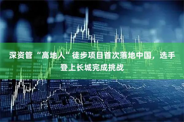 深资管 “高地人”徒步项目首次落地中国，选手登上长城完成挑战
