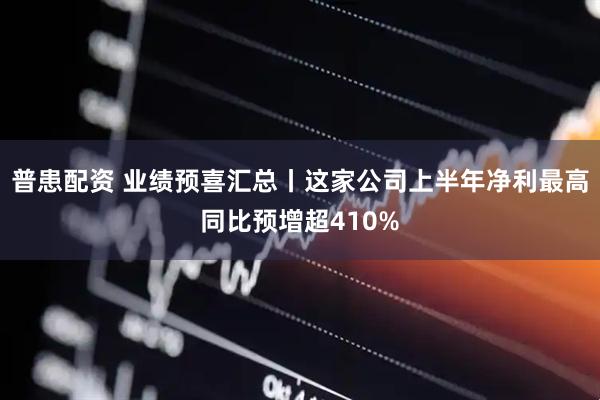 普患配资 业绩预喜汇总丨这家公司上半年净利最高同比预增超410%