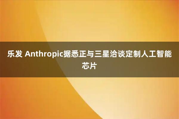 乐发 Anthropic据悉正与三星洽谈定制人工智能芯片