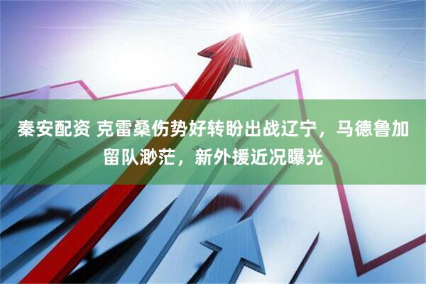 秦安配资 克雷桑伤势好转盼出战辽宁，马德鲁加留队渺茫，新外援近况曝光