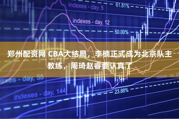 郑州配资网 CBA大结局，李楠正式成为北京队主教练，周琦赵睿要认真了