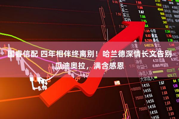 国睿信配 四年相伴终离别！哈兰德深情长文告别瓜迪奥拉，满含感恩